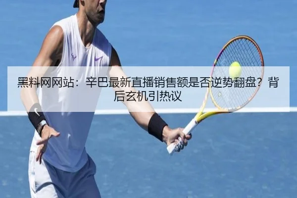 黑料网网站：辛巴最新直播销售额是否逆势翻盘？背后玄机引热议